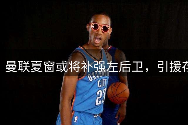 曼联夏窗或将补强左后卫，引援存在变数